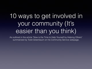 10 ways to get involved in 
your community (It’s 
easier than you think) 
As outlined in the article “Now is the Time to Help Yourself by Helping Others” 
summarized by Todd Greenbaum on his Community Service webpage. 
 