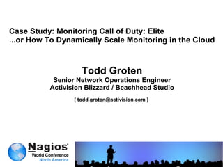 Case Study: Monitoring Call of Duty: Elite
...or How To Dynamically Scale Monitoring in the Cloud



                    Todd Groten
           Senior Network Operations Engineer
          Activision Blizzard / Beachhead Studio
                 [ todd.groten@activision.com ]
 