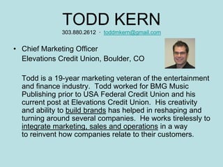 TODD KERN
              303.880.2612 · toddmkern@gmail.com


• Chief Marketing Officer
  Elevations Credit Union, Boulder, CO

  Todd is a 19-year marketing veteran of the entertainment
  and finance industry. Todd worked for BMG Music
  Publishing prior to USA Federal Credit Union and his
  current post at Elevations Credit Union. His creativity
  and ability to build brands has helped in reshaping and
  turning around several companies. He works tirelessly to
  integrate marketing, sales and operations in a way
  to reinvent how companies relate to their customers.
 