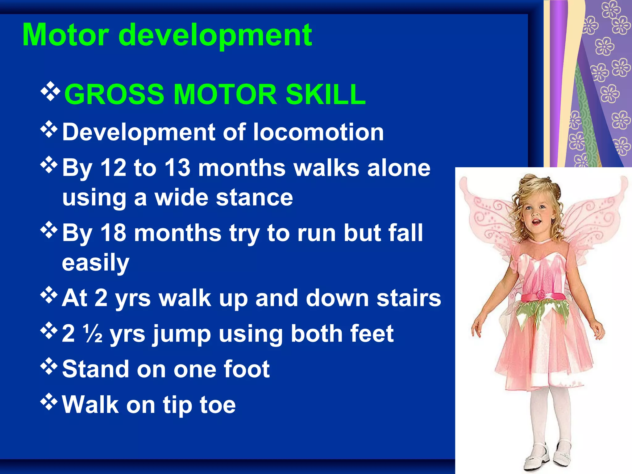 Motor development
GROSS MOTOR SKILL
Development of locomotion
By 12 to 13 months walks alone
using a wide stance
By 18 months try to run but fall
easily
At 2 yrs walk up and down stairs
2 ½ yrs jump using both feet
Stand on one foot
Walk on tip toe
 