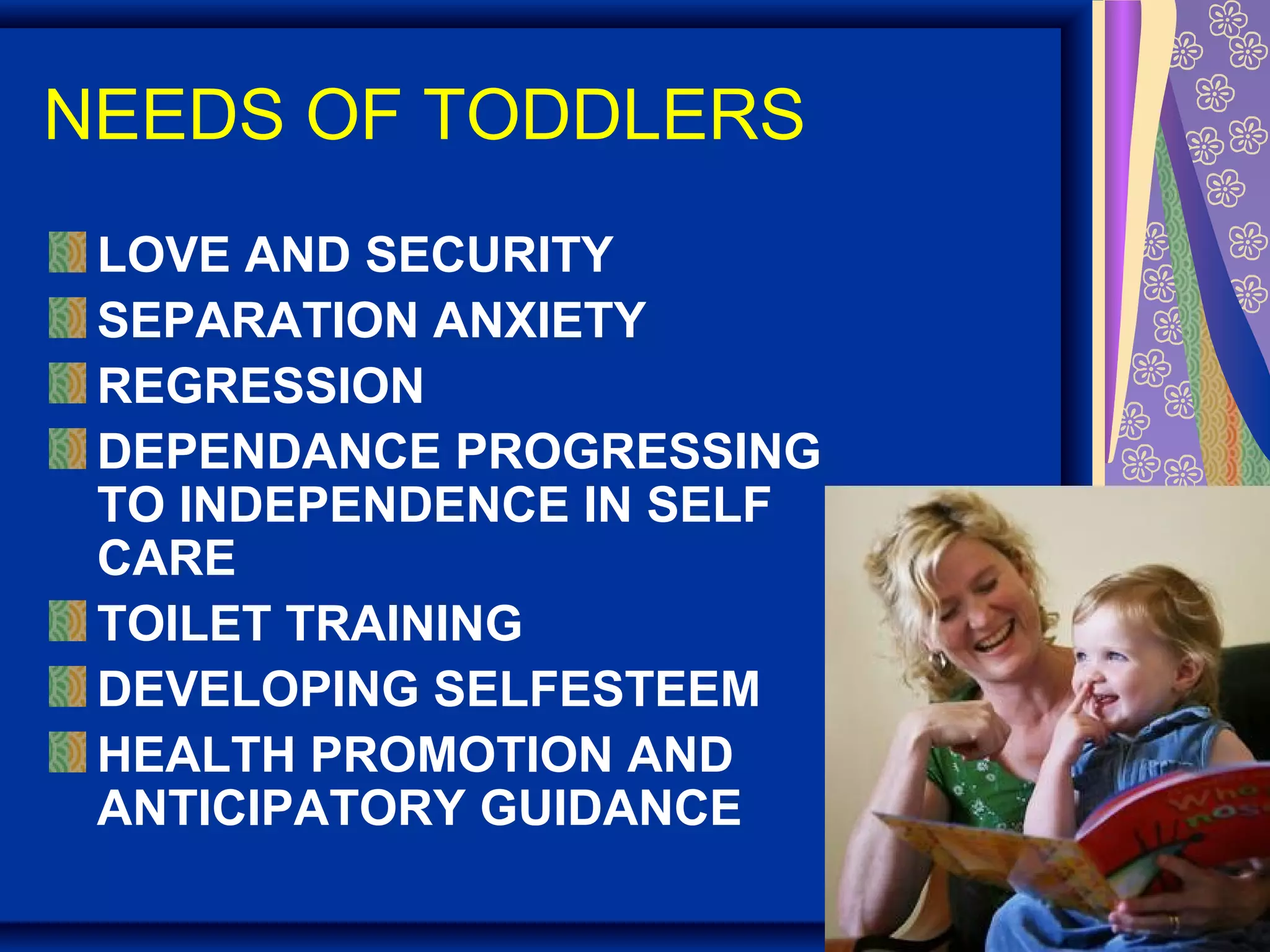 NEEDS OF TODDLERS
LOVE AND SECURITY
SEPARATION ANXIETY
REGRESSION
DEPENDANCE PROGRESSING
TO INDEPENDENCE IN SELF
CARE
TOILET TRAINING
DEVELOPING SELFESTEEM
HEALTH PROMOTION AND
ANTICIPATORY GUIDANCE
 
