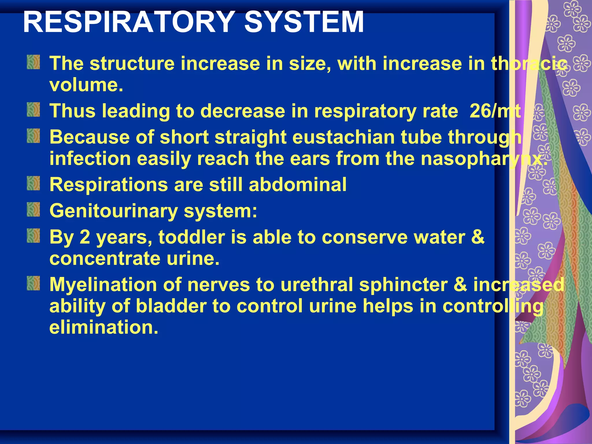 RESPIRATORY SYSTEM
The structure increase in size, with increase in thoracic
volume.
Thus leading to decrease in respiratory rate 26/mt
Because of short straight eustachian tube through
infection easily reach the ears from the nasopharynx.
Respirations are still abdominal
Genitourinary system:
By 2 years, toddler is able to conserve water &
concentrate urine.
Myelination of nerves to urethral sphincter & increased
ability of bladder to control urine helps in controlling
elimination.
 