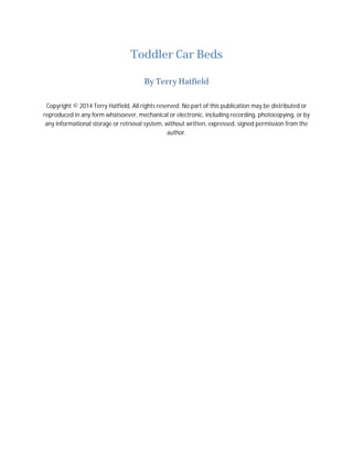 Toddler Car Beds
By Terry Hatfield
Copyright © 2014 Terry Hatfield, All rights reserved. No part of this publication may be distributed or
reproduced in any form whatsoever, mechanical or electronic, including recording, photocopying, or by
any informational storage or retrieval system, without written, expressed, signed permission from the
author.
 