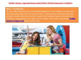 Toddler Classes, Sugarland Ensure Ideal Motor Skill Development in Toddlers
Slide 1- Introduction
Do you really think that the motor skill development in your toddler can take place
with school-learning only? The answer is No. It is because the school focuses upon
academic-based curriculum and do not give much emphasis upon extra-curricular
activities or developing motor skills of your toddler. This is where specialised Toddler
Classes in Sugar Land play an active role.
 