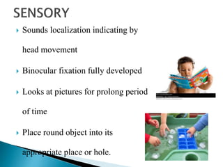  Sounds localization indicating by
head movement
 Binocular fixation fully developed
 Looks at pictures for prolong period
of time
 Place round object into its
appropriate place or hole.
 