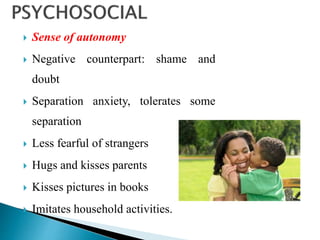  Sense of autonomy
 Negative counterpart: shame and
doubt
 Separation anxiety, tolerates some
separation
 Less fearful of strangers
 Hugs and kisses parents
 Kisses pictures in books
 Imitates household activities.
 