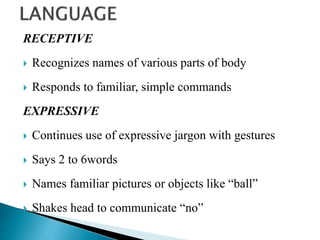 RECEPTIVE
 Recognizes names of various parts of body
 Responds to familiar, simple commands
EXPRESSIVE
 Continues use of expressive jargon with gestures
 Says 2 to 6words
 Names familiar pictures or objects like “ball”
 Shakes head to communicate “no”
 