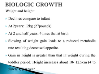 Weight and height:
 Declines compare to infant
 At 2years: 12kg (27pounds)
 At 2 and half years: 4times that at birth
 Slowing of weight gain leads to a reduced metabolic
rate resulting decreased appetite.
 Gain in height is greater than that in weight during the
toddler period. Height increases about 10- 12.5cm (4 to
5inches) per year.
 