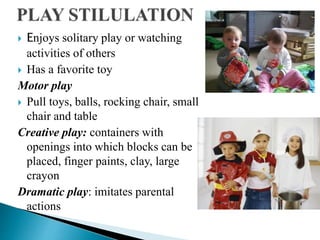  Enjoys solitary play or watching
activities of others
 Has a favorite toy
Motor play
 Pull toys, balls, rocking chair, small
chair and table
Creative play: containers with
openings into which blocks can be
placed, finger paints, clay, large
crayon
Dramatic play: imitates parental
actions
 