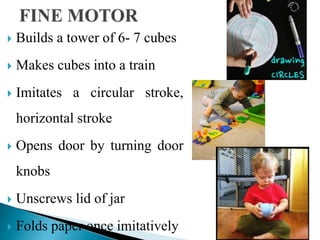  Builds a tower of 6- 7 cubes
 Makes cubes into a train
 Imitates a circular stroke,
horizontal stroke
 Opens door by turning door
knobs
 Unscrews lid of jar
 Folds paper once imitatively
 