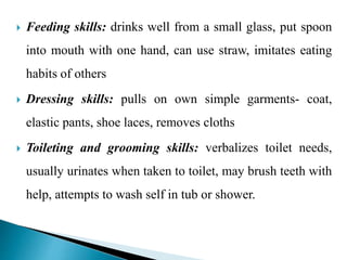  Feeding skills: drinks well from a small glass, put spoon
into mouth with one hand, can use straw, imitates eating
habits of others
 Dressing skills: pulls on own simple garments- coat,
elastic pants, shoe laces, removes cloths
 Toileting and grooming skills: verbalizes toilet needs,
usually urinates when taken to toilet, may brush teeth with
help, attempts to wash self in tub or shower.
 