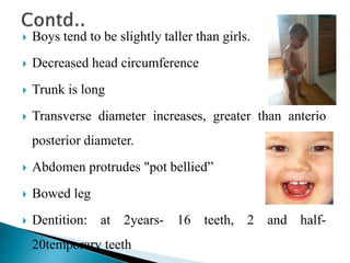  Boys tend to be slightly taller than girls.
 Decreased head circumference
 Trunk is long
 Transverse diameter increases, greater than anterio
posterior diameter.
 Abdomen protrudes "pot bellied”
 Bowed leg
 Dentition: at 2years- 16 teeth, 2 and half-
20temporary teeth
 