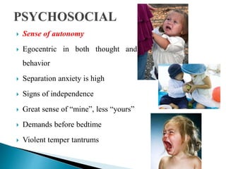  Sense of autonomy
 Egocentric in both thought and
behavior
 Separation anxiety is high
 Signs of independence
 Great sense of “mine”, less “yours”
 Demands before bedtime
 Violent temper tantrums
 