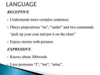 RECEPTIVE
 Understands more complex sentences
 Obeys prepositions “on”, “under” and two commands
“pick up your coat and put it on the chair”
 Enjoys stories with pictures
EXPRESSIVE
 Knows about 300words
 Uses pronouns “I”, “me”, “mine”.
 