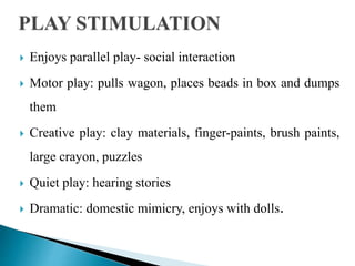  Enjoys parallel play- social interaction
 Motor play: pulls wagon, places beads in box and dumps
them
 Creative play: clay materials, finger-paints, brush paints,
large crayon, puzzles
 Quiet play: hearing stories
 Dramatic: domestic mimicry, enjoys with dolls.
 