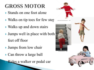  Stands on one foot alone
 Walks on tip toes for few steps
 Walks up and down stairs
 Jumps well in place with both
feet off floor
 Jumps from low chair
 Can throw a large ball
 Rides a walker or pedal car
 