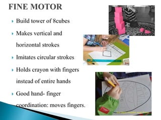  Build tower of 8cubes
 Makes vertical and
horizontal strokes
 Imitates circular strokes
 Holds crayon with fingers
instead of entire hands
 Good hand- finger
coordination: moves fingers.
 