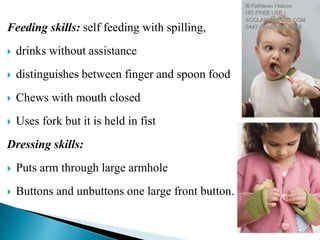 Feeding skills: self feeding with spilling,
 drinks without assistance
 distinguishes between finger and spoon food
 Chews with mouth closed
 Uses fork but it is held in fist
Dressing skills:
 Puts arm through large armhole
 Buttons and unbuttons one large front button.
 