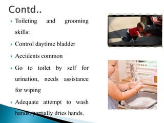  Toileting and grooming
skills:
 Control daytime bladder
 Accidents common
 Go to toilet by self for
urination, needs assistance
for wiping
 Adequate attempt to wash
hands, partially dries hands.
 