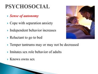  Sense of autonomy
 Cope with separation anxiety
 Independent behavior increases
 Reluctant to go to bed
 Temper tantrums may or may not be decreased
 Imitates sex role behavior of adults
 Knows owns sex
 