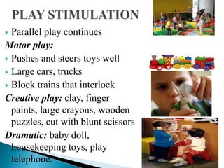 Parallel play continues
Motor play:
 Pushes and steers toys well
 Large cars, trucks
 Block trains that interlock
Creative play: clay, finger
paints, large crayons, wooden
puzzles, cut with blunt scissors
Dramatic: baby doll,
housekeeping toys, play
telephone.
 
