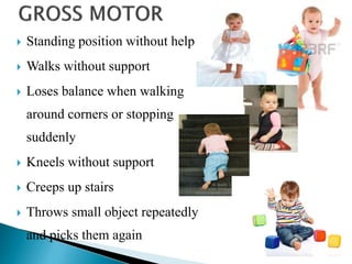  Standing position without help
 Walks without support
 Loses balance when walking
around corners or stopping
suddenly
 Kneels without support
 Creeps up stairs
 Throws small object repeatedly
and picks them again
 