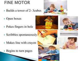  Builds a tower of 2- 3cubes
 Open boxes
 Pokes fingers in hole
 Scribbles spontaneously
 Makes line with crayon
 Begins to turn pages
 