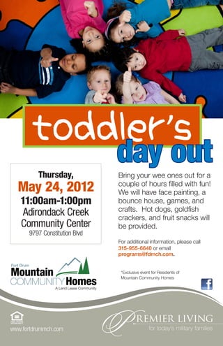 toddler’s
          Thursday,
                               day out
                               Bring your wee ones out for a
  May 24, 2012                 couple of hours filled with fun!
                               We will have face painting, a
   11:00am-1:00pm              bounce house, games, and
                               crafts. Hot dogs, goldfish
    Adirondack Creek           crackers, and fruit snacks will
   Community Center            be provided.
      9797 Constitution Blvd
                               For additional information, please call
                               315-955-6640 or email
                               programs@fdmch.com.


                                *Exclusive event for Residents of
                                Mountain Community Homes




www.fortdrummch.com
 