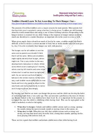 Toddlers Should Learn To Eat According To Their Hunger Cues http://parentinghealthybabies.com/toddlers-should-learn-to-eat-according-to-their-hunger-cues/

The amount of food that toddlers eat is a major concern for most parents. Most parents feel
that their kids aren’t completely eating what they’re being given. Toddlers are still learning
about the world around them and eating is one of those learning activities. Responding to the
hunger instinct is essential for any child. Eating is the response to hunger instinct and how
much one should eat is a matter that plays an important role in the years to come as well.
When given ample choice about how much of food to be eaten, a toddler might first find it
difficult, at first to stick to a certain amount of food, but as weeks months and few years pass
by, they’ll be able to identify their hunger cue well, with practice.
The hunger cue for all toddlers is not the
same and as parents we shouldn’t think
that it will be same. While some toddlers
might rightly identify their hunger, others
might not. This is very similar to the way
developments take place in infants. While
some infants start crawling by 6-7 months,
others start by 8-9 months and some other
infants don’t crawl but stand up right and
walk. So, we cannot say that all babies
behave in the similar manner. In the same
way, each toddler reacts differently to new
foods and he or she needs to adjust to the
new foods and more importantly to notice
one’s hunger and eat accordingly.
By forcing your child to eat more can disrupt this process and the child can develop the habit
of overeating right from a very early age. This can turn into a problem as the rates of obesity
are directly linked to the way children have their food. So, it is important for the parents to
recognize the cues the child is exhibiting while having food. This can be segregated as the
child is underfed, overfed or fed rightly.
When they’re hungry: Infants and toddlers exhibit actions such as crying, opening
the mouth, taking the spoon towards mouth or moving closer to the spoon, etc.
When they’re full: When they are full, they exhibit actions such as eating very
slowly, moving their head away from the food, closing their mouths, spitting out the
food, playing with leftover food, etc.
These are few signals that toddlers and infants exhibit more often while having food.

 