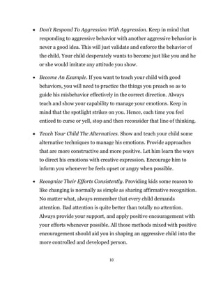 10
 Don’t Respond To Aggression With Aggression. Keep in mind that
responding to aggressive behavior with another aggressive behavior is
never a good idea. This will just validate and enforce the behavior of
the child. Your child desperately wants to become just like you and he
or she would imitate any attitude you show.
 Become An Example. If you want to teach your child with good
behaviors, you will need to practice the things you preach so as to
guide his misbehavior effectively in the correct direction. Always
teach and show your capability to manage your emotions. Keep in
mind that the spotlight strikes on you. Hence, each time you feel
enticed to curse or yell, stop and then reconsider that line of thinking.
 Teach Your Child The Alternatives. Show and teach your child some
alternative techniques to manage his emotions. Provide approaches
that are more constructive and more positive. Let him learn the ways
to direct his emotions with creative expression. Encourage him to
inform you whenever he feels upset or angry when possible.
 Recognize Their Efforts Consistently. Providing kids some reason to
like changing is normally as simple as sharing affirmative recognition.
No matter what, always remember that every child demands
attention. Bad attention is quite better than totally no attention.
Always provide your support, and apply positive encouragement with
your efforts whenever possible. All those methods mixed with positive
encouragement should aid you in shaping an aggressive child into the
more controlled and developed person.
 