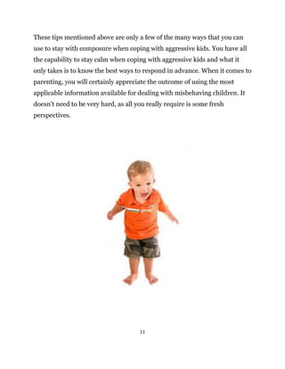 11
These tips mentioned above are only a few of the many ways that you can
use to stay with composure when coping with aggressive kids. You have all
the capability to stay calm when coping with aggressive kids and what it
only takes is to know the best ways to respond in advance. When it comes to
parenting, you will certainly appreciate the outcome of using the most
applicable information available for dealing with misbehaving children. It
doesn’t need to be very hard, as all you really require is some fresh
perspectives.
 