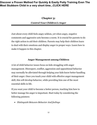 12
Chapter 3:
Control Your Children’s Anger
Just about every child feels angry seldom, yet when angry, negative
comments and aggressive acts become a norm. It is crucial for parents to do
the right action to aid their children. Parents may help their children learn
to deal with their emotions and display anger in proper ways. Learn how to
make it happen in this chapter.
Anger Management among Children
A lot of child behavior issues focus on kids struggling with anger
management. Disrespect, conflict, aggression and oppositional behavior
may normally be alleviated through helping your kids know better handling
of their anger. Once you teach your child with effective anger management
skill, this will develop behavior, while providing him one of the most
essential skills in life.
If you want your child to become a better person, teaching him how to
better manage his anger is important. Start today by considering the
following pointers:
 Distinguish Between Behavior And feelings
Discover a Proven Method For Quickly & Easily Potty Training Even The
Most Stubborn Child in a very short time...CLICK HERE
 