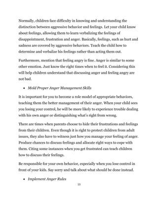 13
Normally, children face difficulty in knowing and understanding the
distinction between aggressive behavior and feelings. Let your child know
about feelings, allowing them to learn verbalizing the feelings of
disappointment, frustration and anger. Basically, feelings, such as hurt and
sadness are covered by aggressive behaviors. Teach the child how to
determine and verbalize his feelings rather than acting them out.
Furthermore, mention that feeling angry is fine. Anger is similar to some
other emotion. Just know the right times when to feel it. Considering this
will help children understand that discussing anger and feeling angry are
not bad.
 Mold Proper Anger Management Skills
It is important for you to become a role model of appropriate behaviors,
teaching them the better management of their anger. When your child sees
you losing your control, he will be more likely to experience trouble dealing
with his own anger or distinguishing what’s right from wrong.
There are times when parents choose to hide their frustrations and feelings
from their children. Even though it is right to protect children from adult
issues, they also have to witness just how you manage your feeling of anger.
Produce chances to discuss feelings and allocate right ways to cope with
them. Citing some instances when you get frustrated can teach children
how to discuss their feelings.
Be responsible for your own behavior, especially when you lose control in
front of your kids. Say sorry and talk about what should be done instead.
 Implement Anger Rules
 