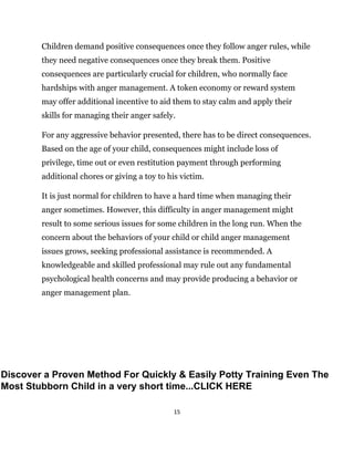 15
Children demand positive consequences once they follow anger rules, while
they need negative consequences once they break them. Positive
consequences are particularly crucial for children, who normally face
hardships with anger management. A token economy or reward system
may offer additional incentive to aid them to stay calm and apply their
skills for managing their anger safely.
For any aggressive behavior presented, there has to be direct consequences.
Based on the age of your child, consequences might include loss of
privilege, time out or even restitution payment through performing
additional chores or giving a toy to his victim.
It is just normal for children to have a hard time when managing their
anger sometimes. However, this difficulty in anger management might
result to some serious issues for some children in the long run. When the
concern about the behaviors of your child or child anger management
issues grows, seeking professional assistance is recommended. A
knowledgeable and skilled professional may rule out any fundamental
psychological health concerns and may provide producing a behavior or
anger management plan.
Discover a Proven Method For Quickly & Easily Potty Training Even The
Most Stubborn Child in a very short time...CLICK HERE
 
