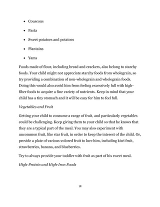 18
 Couscous
 Pasta
 Sweet potatoes and potatoes
 Plantains
 Yams
Foods made of flour, including bread and crackers, also belong to starchy
foods. Your child might not appreciate starchy foods from wholegrain, so
try providing a combination of non-wholegrain and wholegrain foods.
Doing this would also avoid him from feeling excessively full with high-
fiber foods to acquire a fine variety of nutrients. Keep in mind that your
child has a tiny stomach and it will be easy for him to feel full.
Vegetables and Fruit
Getting your child to consume a range of fruit, and particularly vegetables
could be challenging. Keep giving them to your child so that he knows that
they are a typical part of the meal. You may also experiment with
uncommon fruit, like star fruit, in order to keep the interest of the child. Or,
provide a plate of various-colored fruit to lure him, including kiwi fruit,
strawberries, banana, and blueberries.
Try to always provide your toddler with fruit as part of his sweet meal.
High-Protein and High-Iron Foods
 