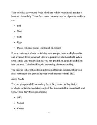19
Your child has to consume foods which are rich in protein and iron for at
least two times daily. Those food items that contain a lot of protein and iron
are:
 Fish
 Meat
 Nuts
 Eggs
 Pulses (such as beans, lentils and chickpeas)
Ensure that any products containing meat you purchase are high quality,
and are made from lean meat with low quantity of additional salt. When
need to feed your child with nuts, you can grind them up and blend them
into the meal. This should help in preventing him from choking.
You may try to keep those foods interesting through experimenting with
meat marinades and producing your own hummus or lentil dhal.
Dairy Foods
You can give your child some dairy foods for 3 times per day. Dairy
products contain high calcium content that is essential for strong teeth and
bone. These dairy foods can include:
 Milk
 Yogurt
 Cheese
 