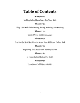 2
Table of Contents
Chapter 1:
Making School Less Scary For Your Kids
Chapter 2:
Stop Your Kids from Hitting, Biting, Pushing, and Shoving
Chapter 3:
Control Your Children’s Anger
Chapter 4:
Provide the Best Nutrition to Avoid Your Kid from Falling Sick
Chapter 5:
Replacing Junk Food with Healthy Snacks
Chapter 6:
Is Home School Better For Kids?
Chapter 7:
Does Your Child Have ADHD?
 