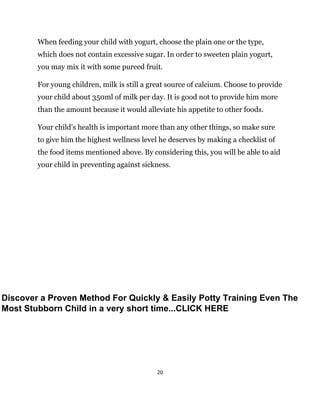 20
When feeding your child with yogurt, choose the plain one or the type,
which does not contain excessive sugar. In order to sweeten plain yogurt,
you may mix it with some pureed fruit.
For young children, milk is still a great source of calcium. Choose to provide
your child about 350ml of milk per day. It is good not to provide him more
than the amount because it would alleviate his appetite to other foods.
Your child’s health is important more than any other things, so make sure
to give him the highest wellness level he deserves by making a checklist of
the food items mentioned above. By considering this, you will be able to aid
your child in preventing against sickness.
Discover a Proven Method For Quickly & Easily Potty Training Even The
Most Stubborn Child in a very short time...CLICK HERE
 