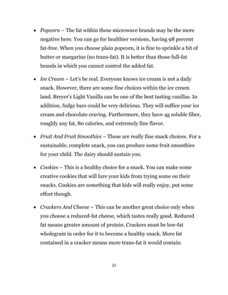 22
 Popcorn – The fat within these microwave brands may be the mere
negative here. You can go for healthier versions, having 98 percent
fat-free. When you choose plain popcorn, it is fine to sprinkle a bit of
butter or margarine (no trans-fat). It is better than those full-fat
brands in which you cannot control the added fat.
 Ice Cream – Let’s be real. Everyone knows ice cream is not a daily
snack. However, there are some fine choices within the ice cream
land. Breyer’s Light Vanilla can be one of the best tasting vanillas. In
addition, fudge bars could be very delicious. They will suffice your ice
cream and chocolate craving. Furthermore, they have 4g soluble fiber,
roughly any fat, 80 calories, and extremely fine flavor.
 Fruit And Fruit Smoothies – These are really fine snack choices. For a
sustainable, complete snack, you can produce some fruit smoothies
for your child. The dairy should sustain you.
 Cookies – This is a healthy choice for a snack. You can make some
creative cookies that will lure your kids from trying some on their
snacks. Cookies are something that kids will really enjoy, put some
effort though.
 Crackers And Cheese – This can be another great choice only when
you choose a reduced-fat cheese, which tastes really good. Reduced
fat means greater amount of protein. Crackers must be low-fat
wholegrain in order for it to become a healthy snack. More fat
contained in a cracker means more trans-fat it would contain.
 