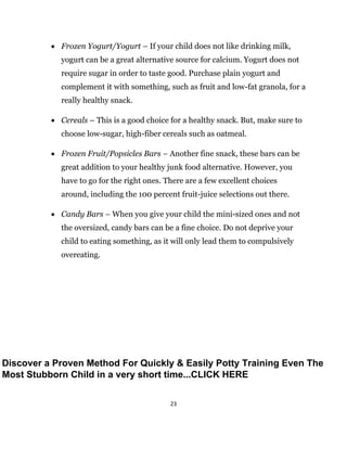 23
 Frozen Yogurt/Yogurt – If your child does not like drinking milk,
yogurt can be a great alternative source for calcium. Yogurt does not
require sugar in order to taste good. Purchase plain yogurt and
complement it with something, such as fruit and low-fat granola, for a
really healthy snack.
 Cereals – This is a good choice for a healthy snack. But, make sure to
choose low-sugar, high-fiber cereals such as oatmeal.
 Frozen Fruit/Popsicles Bars – Another fine snack, these bars can be
great addition to your healthy junk food alternative. However, you
have to go for the right ones. There are a few excellent choices
around, including the 100 percent fruit-juice selections out there.
 Candy Bars – When you give your child the mini-sized ones and not
the oversized, candy bars can be a fine choice. Do not deprive your
child to eating something, as it will only lead them to compulsively
overeating.
Discover a Proven Method For Quickly & Easily Potty Training Even The
Most Stubborn Child in a very short time...CLICK HERE
 