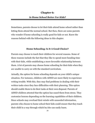24
Chapter 6:
Is Home School Better For Kids?
Sometimes, parents choose to let their kids attend home school rather than
letting them attend the normal school. But then, there are some parents
who wonder if home schooling is really good for kids or not. Know the
reasons behind with the following ideas in this chapter.
Home Schooling: Is It A Good Choice?
Parents may choose to teach their children for several reasons. Some of
these reasons include the fact that they like to spend more bonding time
with their kids, while establishing a more favorable relationship between
them. A lot of parents may choose home schooling for their kids when they
are unable to carry on with the standard curriculum.
Actually, the option for home schooling depends on your child’s unique
situation. For instance, children with ADHD are more likely to experience
writing trouble. With this, they may find problems in dealing with their
written tasks since they face difficulties with their planning. This option
should enable them to do their tasks at their own disposal. Parents of
ADHD children attested that the option has eased them from stress. They
customize lessons depending on the learning capabilities of their children.
Since schools may overload their minds with unneeded information,
parents who choose to home school their kids could ensure that they teach
their child in a way through which he/she can easily learn.
 
