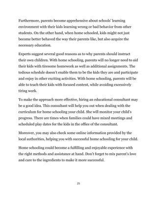 25
Furthermore, parents become apprehensive about schools’ learning
environment with their kids learning wrong or bad behavior from other
students. On the other hand, when home schooled, kids might not just
become better behaved the way their parents like, but also acquire the
necessary education.
Experts suggest several good reasons as to why parents should instruct
their own children. With home schooling, parents will no longer need to aid
their kids with tiresome homework as well as additional assignments. The
tedious schedule doesn’t enable them to be the kids they are and participate
and enjoy in other exciting activities. With home schooling, parents will be
able to teach their kids with focused content, while avoiding excessively
tiring work.
To make the approach more effective, hiring an educational consultant may
be a good idea. This consultant will help you out when dealing with the
curriculum for home schooling your child. She will monitor your child’s
progress. There are times when families could have mixed meetings and
scheduled play dates for the kids in the office of the consultant.
Moreover, you may also check some online information provided by the
local authorities, helping you with successful home schooling for your child.
Home schooling could become a fulfilling and enjoyable experience with
the right methods and assistance at hand. Don’t forget to mix parent’s love
and care to the ingredients to make it more successful.
 
