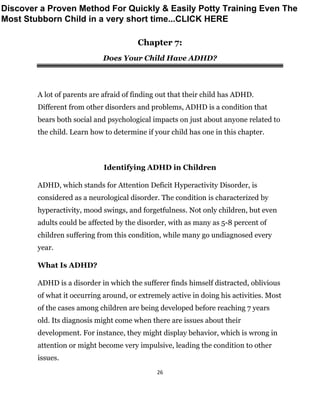 26
Chapter 7:
Does Your Child Have ADHD?
A lot of parents are afraid of finding out that their child has ADHD.
Different from other disorders and problems, ADHD is a condition that
bears both social and psychological impacts on just about anyone related to
the child. Learn how to determine if your child has one in this chapter.
Identifying ADHD in Children
ADHD, which stands for Attention Deficit Hyperactivity Disorder, is
considered as a neurological disorder. The condition is characterized by
hyperactivity, mood swings, and forgetfulness. Not only children, but even
adults could be affected by the disorder, with as many as 5-8 percent of
children suffering from this condition, while many go undiagnosed every
year.
What Is ADHD?
ADHD is a disorder in which the sufferer finds himself distracted, oblivious
of what it occurring around, or extremely active in doing his activities. Most
of the cases among children are being developed before reaching 7 years
old. Its diagnosis might come when there are issues about their
development. For instance, they might display behavior, which is wrong in
attention or might become very impulsive, leading the condition to other
issues.
Discover a Proven Method For Quickly & Easily Potty Training Even The
Most Stubborn Child in a very short time...CLICK HERE
 