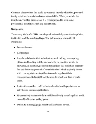 27
Common places where this could be observed include education, peer and
family relations, in social and occupational skills. When your child has
insufficiency within these areas, it is recommended to seek some
professional assistance, such as a pediatrician.
Symptoms
There are 3 kinds of ADHD, namely predominantly hyperactive-impulsive,
inattentive and the combined type. The following are a few ADHD
symptoms:
 Destructiveness
 Restlessness
 Impulsive behavior that includes too much talking, interrupting
others, and blurting out the answer before a question should be
answered. In addition, people suffering from this condition normally
feel the desire to speak what’s on their mind, which typically comes
with creating statements without considering about their
consequences. Kids might feel the urge to retort to a dare given to
them.
 Inattentiveness that could be both a hardship with persistence to
activities or sustaining attention.
 Hyperactivity occurs mostly in middle and early school age kids and it
normally alleviates as they grow.
 Difficulty in reengaging a recent task is evident as well.
 