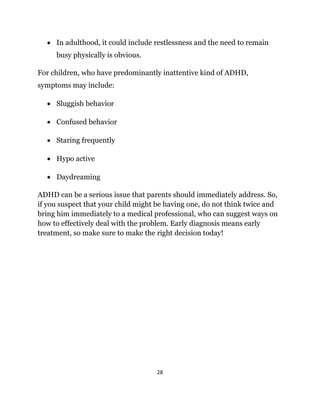 28
 In adulthood, it could include restlessness and the need to remain
busy physically is obvious.
For children, who have predominantly inattentive kind of ADHD,
symptoms may include:
 Sluggish behavior
 Confused behavior
 Staring frequently
 Hypo active
 Daydreaming
ADHD can be a serious issue that parents should immediately address. So,
if you suspect that your child might be having one, do not think twice and
bring him immediately to a medical professional, who can suggest ways on
how to effectively deal with the problem. Early diagnosis means early
treatment, so make sure to make the right decision today!
 
