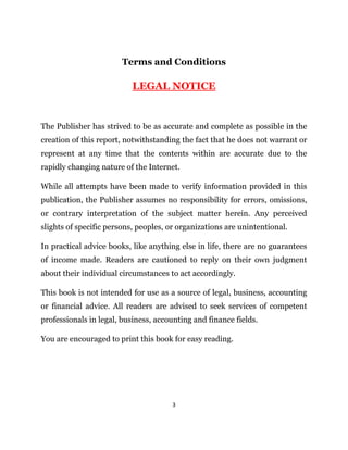 3
Terms and Conditions
LEGAL NOTICE
The Publisher has strived to be as accurate and complete as possible in the
creation of this report, notwithstanding the fact that he does not warrant or
represent at any time that the contents within are accurate due to the
rapidly changing nature of the Internet.
While all attempts have been made to verify information provided in this
publication, the Publisher assumes no responsibility for errors, omissions,
or contrary interpretation of the subject matter herein. Any perceived
slights of specific persons, peoples, or organizations are unintentional.
In practical advice books, like anything else in life, there are no guarantees
of income made. Readers are cautioned to reply on their own judgment
about their individual circumstances to act accordingly.
This book is not intended for use as a source of legal, business, accounting
or financial advice. All readers are advised to seek services of competent
professionals in legal, business, accounting and finance fields.
You are encouraged to print this book for easy reading.
 