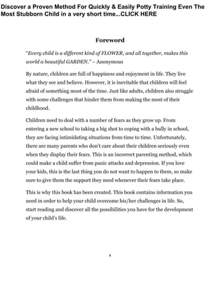 4
Foreword
“Every child is a different kind of FLOWER, and all together, makes this
world a beautiful GARDEN.” – Anonymous
By nature, children are full of happiness and enjoyment in life. They live
what they see and believe. However, it is inevitable that children will feel
afraid of something most of the time. Just like adults, children also struggle
with some challenges that hinder them from making the most of their
childhood.
Children need to deal with a number of fears as they grow up. From
entering a new school to taking a big shot to coping with a bully in school,
they are facing intimidating situations from time to time. Unfortunately,
there are many parents who don’t care about their children seriously even
when they display their fears. This is an incorrect parenting method, which
could make a child suffer from panic attacks and depression. If you love
your kids, this is the last thing you do not want to happen to them, so make
sure to give them the support they need whenever their fears take place.
This is why this book has been created. This book contains information you
need in order to help your child overcome his/her challenges in life. So,
start reading and discover all the possibilities you have for the development
of your child’s life.
Discover a Proven Method For Quickly & Easily Potty Training Even The
Most Stubborn Child in a very short time...CLICK HERE
 