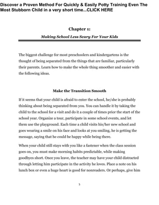 5
Chapter 1:
Making School Less Scary For Your Kids
The biggest challenge for most preschoolers and kindergartens is the
thought of being separated from the things that are familiar, particularly
their parents. Learn how to make the whole thing smoother and easier with
the following ideas.
Make the Transition Smooth
If it seems that your child is afraid to enter the school, he/she is probably
thinking about being separated from you. You can handle it by taking the
child to the school for a visit and do it a couple of times prior the start of the
school year. Organize a tour, participate in some school events, and let
them use the playground. Each time a child visits his/her new school and
goes wearing a smile on his face and looks at you smiling, he is getting the
message, saying that he could be happy while being there.
When your child still stays with you like a fastener when the class session
goes on, you must make morning habits predictable, while making
goodbyes short. Once you leave, the teacher may have your child distracted
through letting him participate in the activity he loves. Place a note on his
lunch box or even a huge heart is good for nonreaders. Or perhaps, give him
Discover a Proven Method For Quickly & Easily Potty Training Even The
Most Stubborn Child in a very short time...CLICK HERE
 