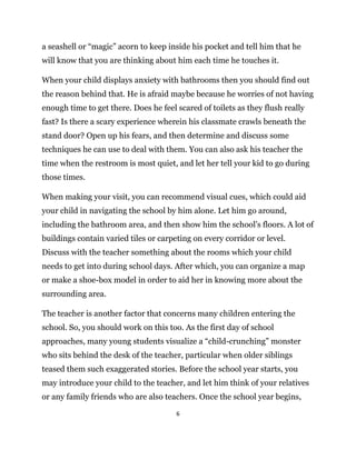 6
a seashell or “magic” acorn to keep inside his pocket and tell him that he
will know that you are thinking about him each time he touches it.
When your child displays anxiety with bathrooms then you should find out
the reason behind that. He is afraid maybe because he worries of not having
enough time to get there. Does he feel scared of toilets as they flush really
fast? Is there a scary experience wherein his classmate crawls beneath the
stand door? Open up his fears, and then determine and discuss some
techniques he can use to deal with them. You can also ask his teacher the
time when the restroom is most quiet, and let her tell your kid to go during
those times.
When making your visit, you can recommend visual cues, which could aid
your child in navigating the school by him alone. Let him go around,
including the bathroom area, and then show him the school’s floors. A lot of
buildings contain varied tiles or carpeting on every corridor or level.
Discuss with the teacher something about the rooms which your child
needs to get into during school days. After which, you can organize a map
or make a shoe-box model in order to aid her in knowing more about the
surrounding area.
The teacher is another factor that concerns many children entering the
school. So, you should work on this too. As the first day of school
approaches, many young students visualize a “child-crunching” monster
who sits behind the desk of the teacher, particular when older siblings
teased them such exaggerated stories. Before the school year starts, you
may introduce your child to the teacher, and let him think of your relatives
or any family friends who are also teachers. Once the school year begins,
 