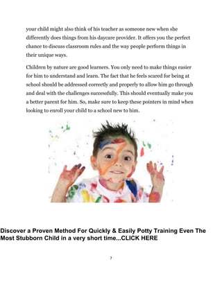 7
your child might also think of his teacher as someone new when she
differently does things from his daycare provider. It offers you the perfect
chance to discuss classroom rules and the way people perform things in
their unique ways.
Children by nature are good learners. You only need to make things easier
for him to understand and learn. The fact that he feels scared for being at
school should be addressed correctly and properly to allow him go through
and deal with the challenges successfully. This should eventually make you
a better parent for him. So, make sure to keep these pointers in mind when
looking to enroll your child to a school new to him.
Discover a Proven Method For Quickly & Easily Potty Training Even The
Most Stubborn Child in a very short time...CLICK HERE
 